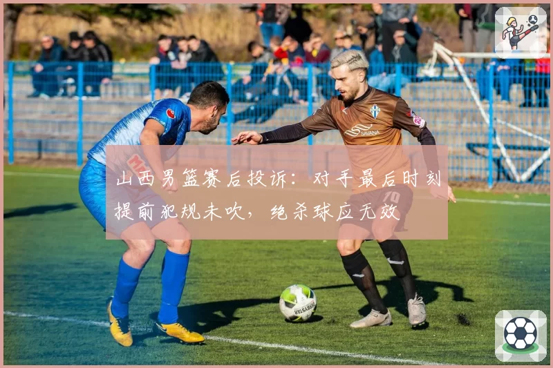 山西男篮赛后投诉：对手最后时刻提前犯规未吹，绝杀球应无效