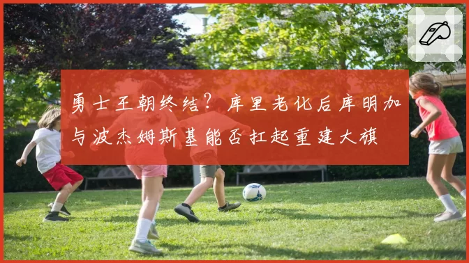勇士王朝终结？库里老化后库明加与波杰姆斯基能否扛起重建大旗