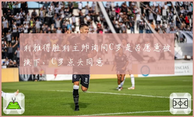 利雅得胜利主帅询问C罗是否愿意被换下，C罗点头同意