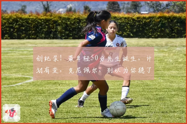 创纪录!最年轻50分先生诞生,计划有变,克尼佩尔,别以为你稳了