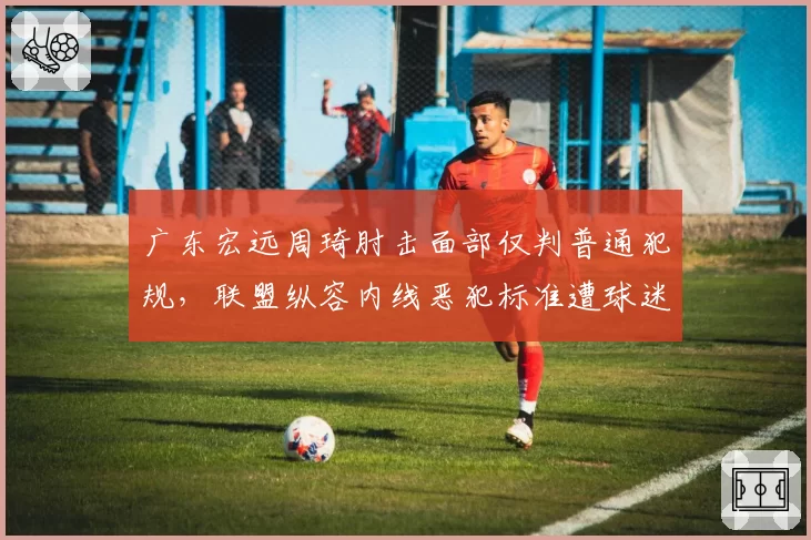 广东宏远周琦肘击面部仅判普通犯规,联盟纵容内线恶犯标准遭球迷炮轰