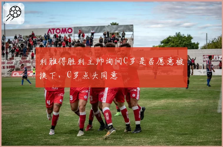 利雅得胜利主帅询问C罗是否愿意被换下,C罗点头同意
