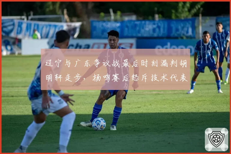 辽宁与广东争议战最后时刻漏判胡明轩走步,杨鸣赛后怒斥技术代表篡改录像