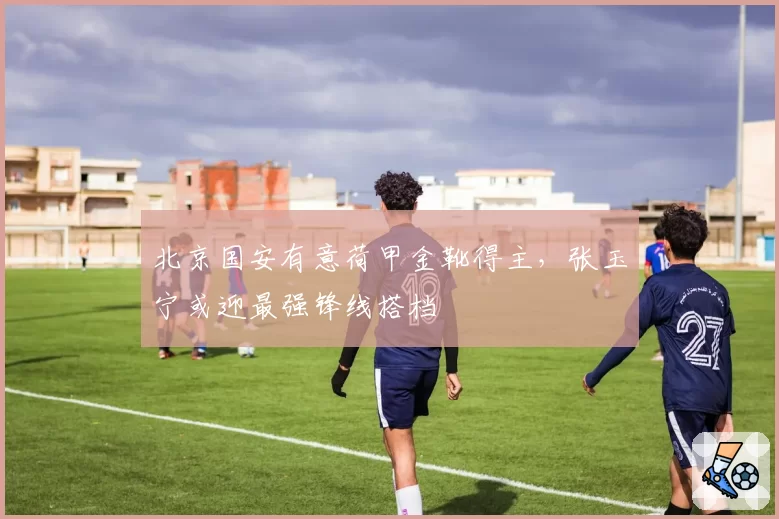 北京国安有意荷甲金靴得主,张玉宁或迎最强锋线搭档