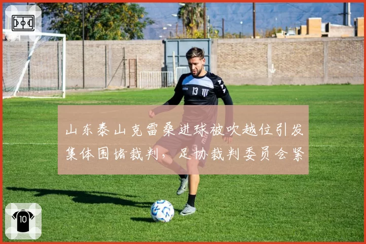山东泰山克雷桑进球被吹越位引发集体围堵裁判，足协裁判委员会紧急复盘