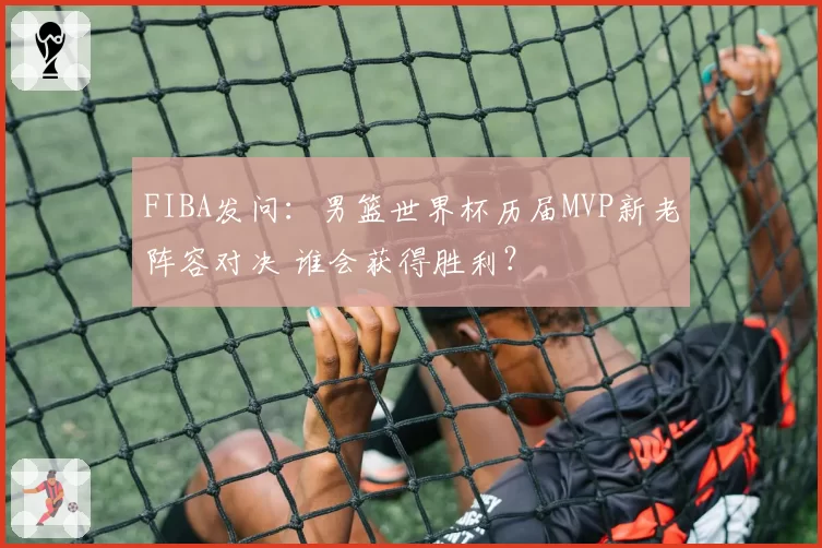 FIBA发问:男篮世界杯历届MVP新老阵容对决 谁会获得胜利?
