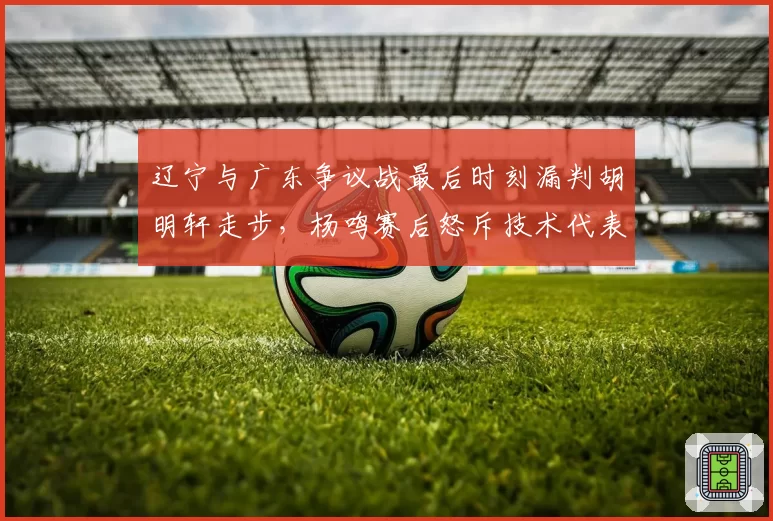 辽宁与广东争议战最后时刻漏判胡明轩走步,杨鸣赛后怒斥技术代表篡改录像