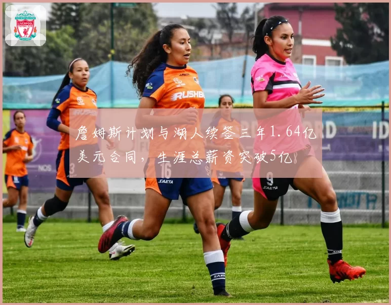 詹姆斯计划与湖人续签三年1.64亿美元合同,生涯总薪资突破5亿