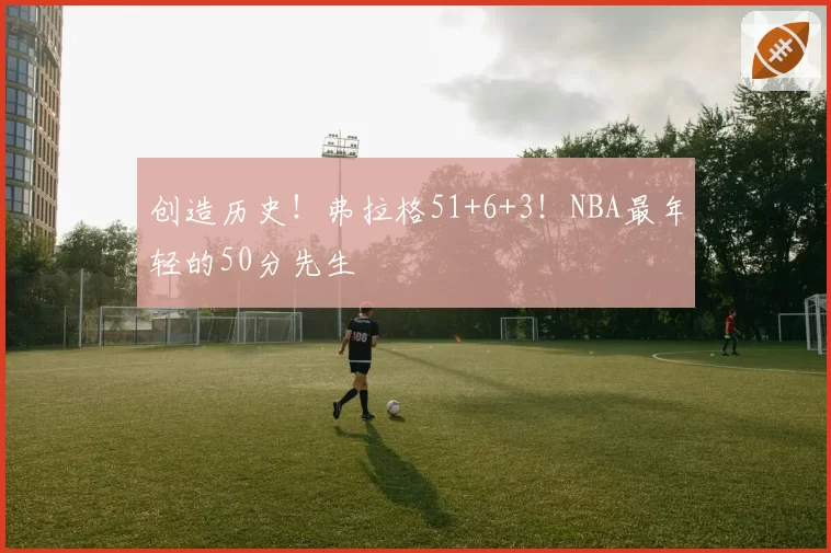 创造历史!弗拉格51+6+3!NBA最年轻的50分先生