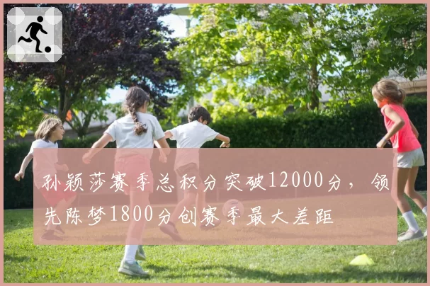 孙颖莎赛季总积分突破12000分,领先陈梦1800分创赛季最大差距