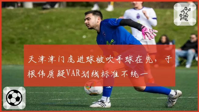 天津津门虎进球被吹手球在先，于根伟质疑VAR划线标准不统一
