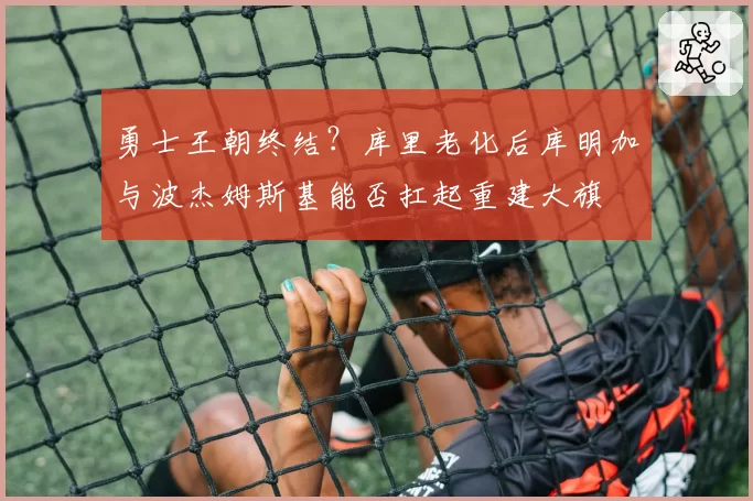勇士王朝终结?库里老化后库明加与波杰姆斯基能否扛起重建大旗